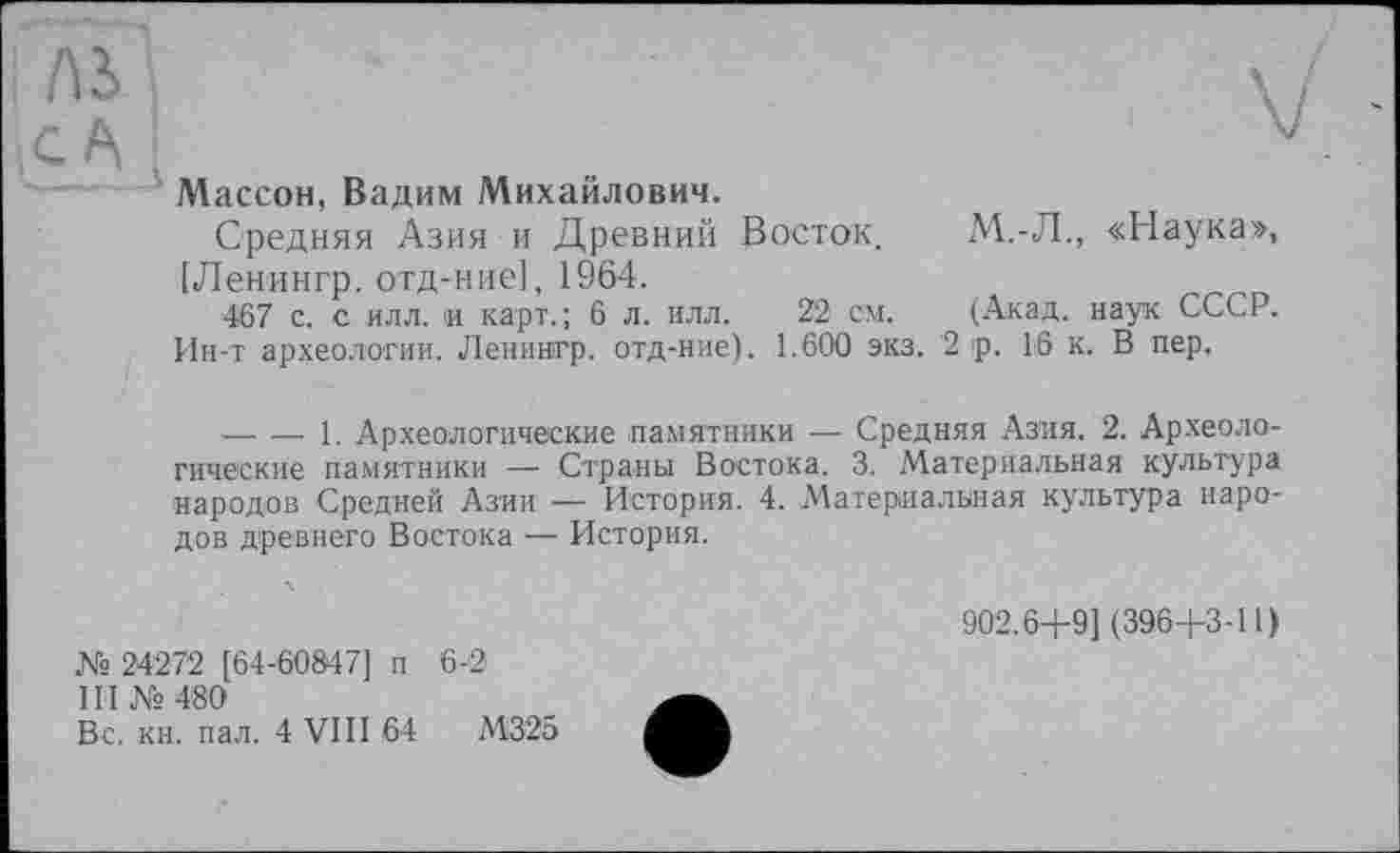 ﻿Массон, Вадим Михайлович.
Средняя Азия и Древний Восток.
[Ленингр. отд-ние], 1964.
467 с. с илл. и карт.; 6 л. илл. 22 см.
Ин-т археологии. Ленингр. отд-ние). 1.600 экз.
М.-Л., «Наука», (Акад, наук СССР.
2 р. 16 к. В пер.
--------1. Археологические памятники — Средняя Азия. 2. Археологические памятники —■ Страны Востока. 3. Материальная культура народов Средней Азии — История. 4. Материальная культура народов древнего Востока — История.
№ 24272 [64-60847] п 6-2
III № 480
Вс. кн. пал. 4 VIII 64	М325
902.6+9] (396+3-11)